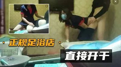 【正规足浴店】直接在包厢里就干起来,太紧张刺激了
